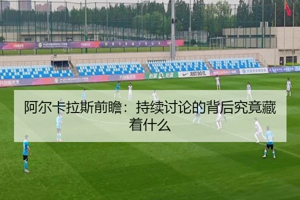 阿尔卡拉斯前瞻：持续讨论的背后究竟藏着什么